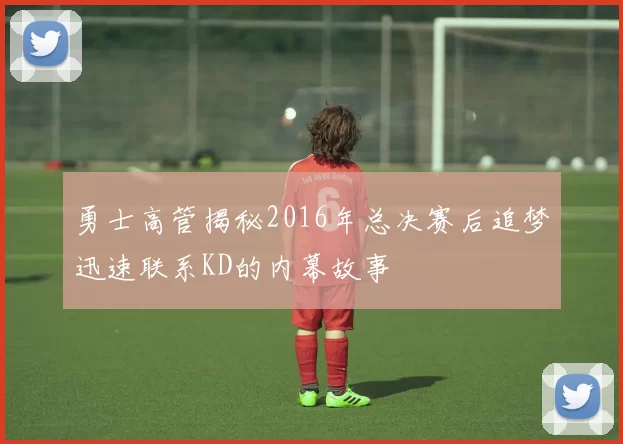 勇士高管揭秘2016年总决赛后追梦迅速联系KD的内幕故事