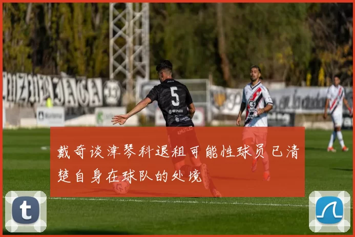 戴奇谈津琴科退租可能性球员已清楚自身在球队的处境