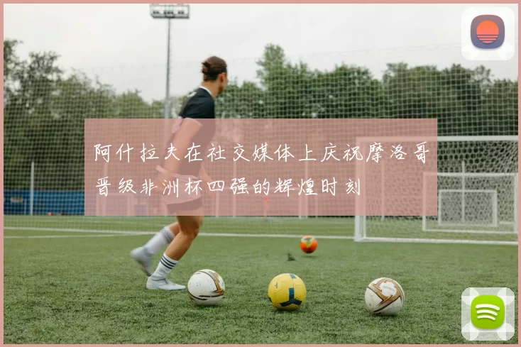阿什拉夫在社交媒体上庆祝摩洛哥晋级非洲杯四强的辉煌时刻