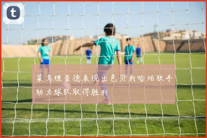 菜鸟理查德表现出色贝利哈珀联手助力球队取得胜利