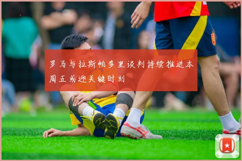 罗马与拉斯帕多里谈判持续推进本周五或迎关键时刻