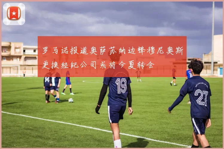 罗马诺报道奥萨苏纳边锋穆尼奥斯更换经纪公司或将今夏转会