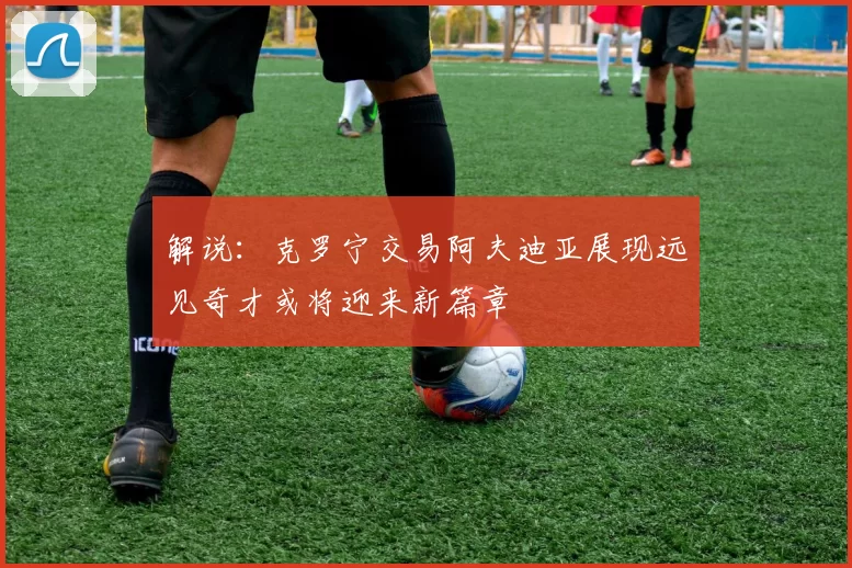 解说：克罗宁交易阿夫迪亚展现远见奇才或将迎来新篇章