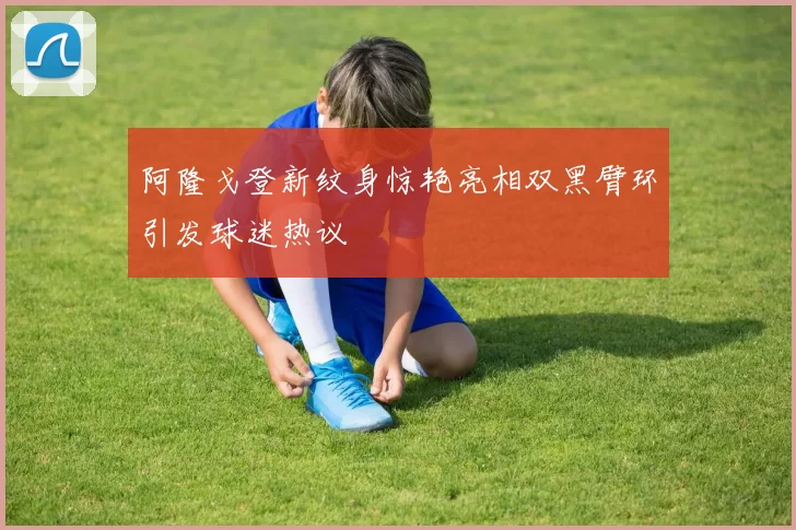 阿隆戈登新纹身惊艳亮相双黑臂环引发球迷热议