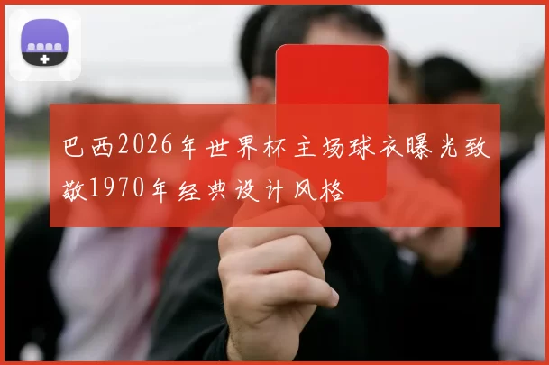 巴西2026年世界杯主场球衣曝光致敬1970年经典设计风格