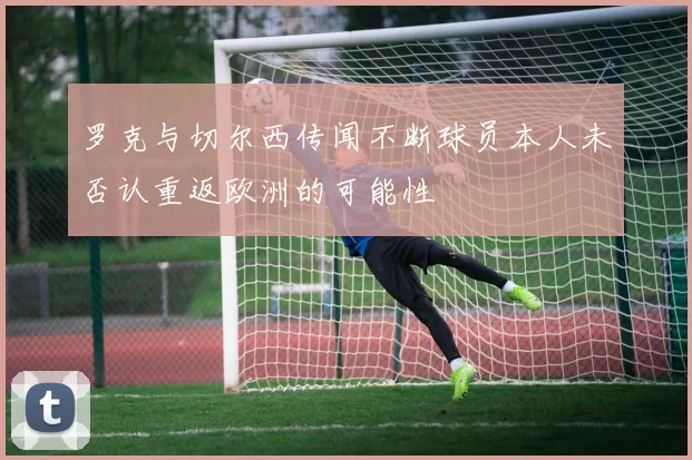 罗克与切尔西传闻不断球员本人未否认重返欧洲的可能性